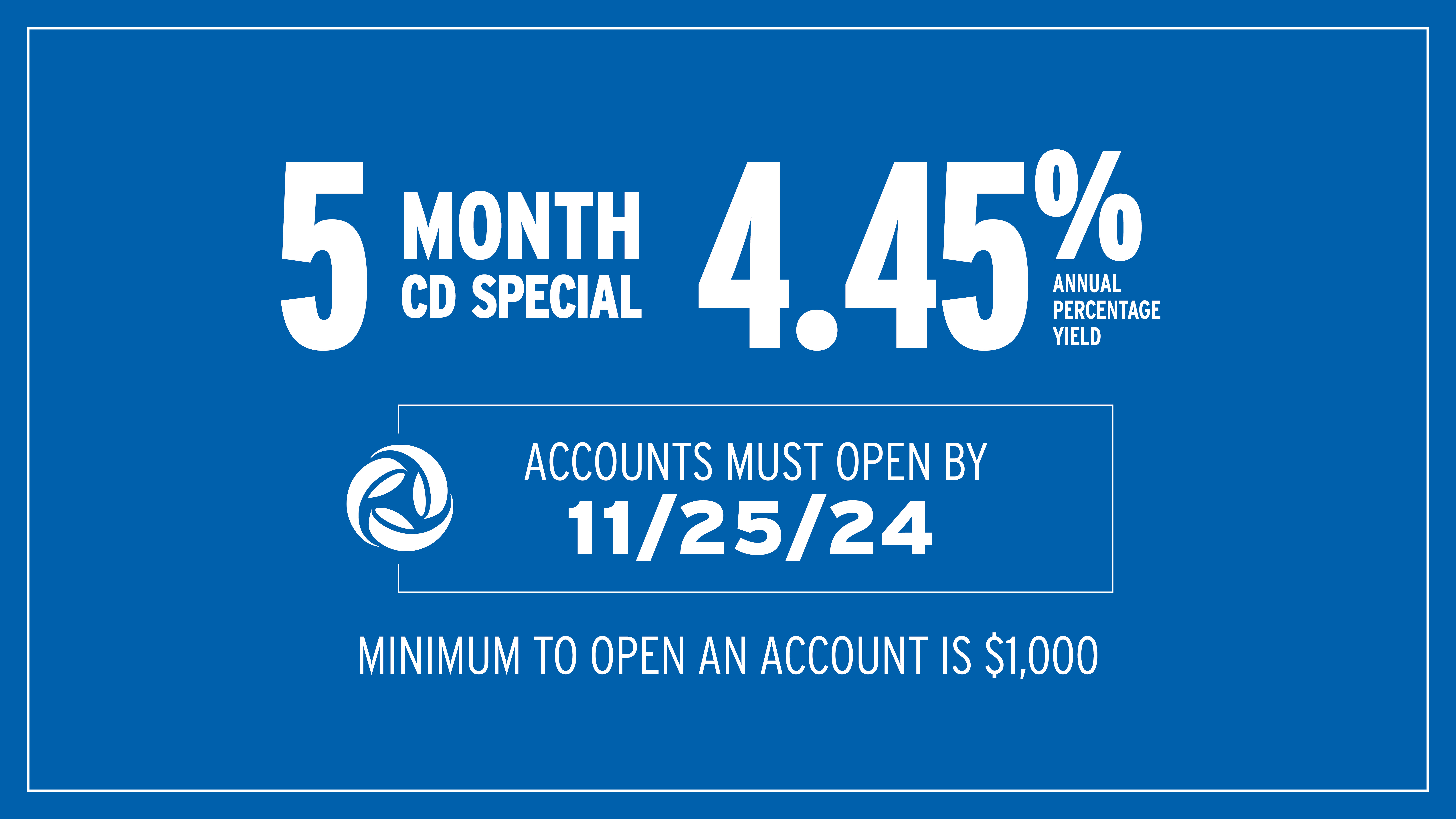 5 Month CD Special at 4.45% APY. Accounts must open by November 25, 2024. Minimum to open an account is $1,000.